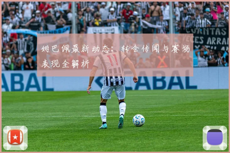 姆巴佩最新动态:转会传闻与赛场表现全解析