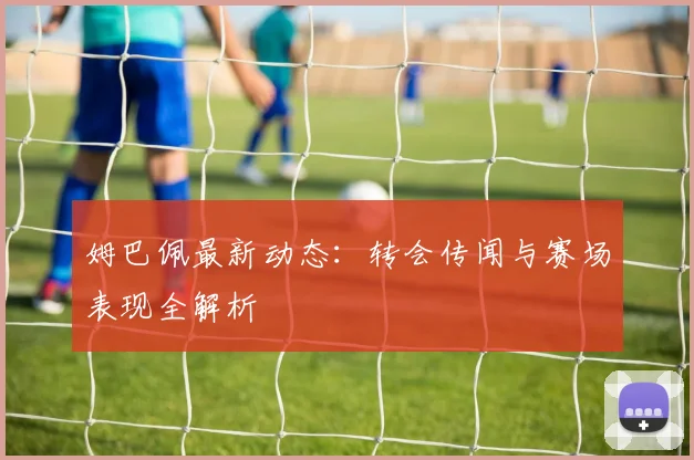 姆巴佩最新动态:转会传闻与赛场表现全解析
