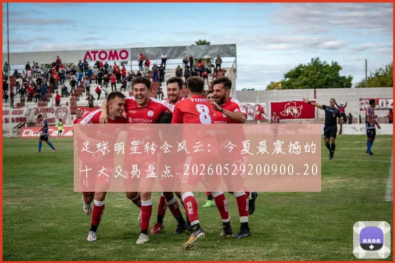 足球明星转会风云：今夏最震撼的十大交易盘点_20260529200900_20260610170350