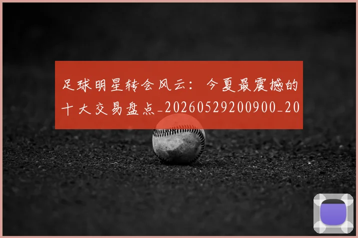 足球明星转会风云:今夏最震撼的十大交易盘点_20260529200900_20260610170350