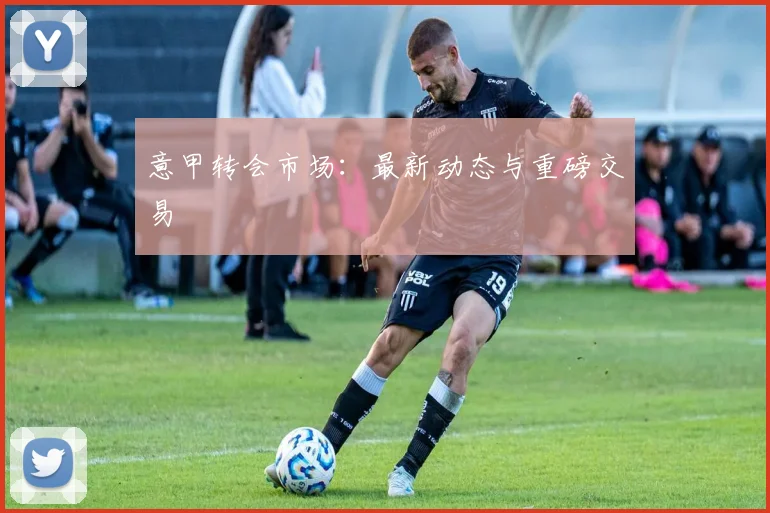 意甲转会市场:最新动态与重磅交易