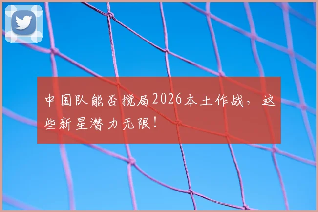 中国队能否搅局2026本土作战,这些新星潜力无限!
